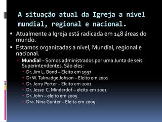 A situação atual da Igreja a nível mundial, regional e nacional.Atualmente a Igreja está radicada em 148 áreas do mundo. Estamos organizadas a nível, Mundial, regional e nacional. Mundial– Somos administrados por uma Junta de seis  Superintendentes. São eles:Dr. Jim L. Bond – Eleito em 1997Dr W. TalmadgeJohson – Eleito em 2001 Dr. Jerry Porter – Eleito em 2001Dr. Jesse  C. Minderdof – eleito em 2001Dr. John – eleito em 2005Dra. Nina Gunter – Eleita em 2005 