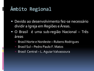 Âmbito RegionalDevido ao desenvolvimento fez-se necessário dividir a Igreja em Regiões e Áreas.O Brasil  é uma sub-região Nacional – Três áreas Brasil Norte e Nordeste – Rubens Rodrigues Brasil Sul – Pedro Paulo F. Matos Brasil  Central – L. Aguiar Valvassoura
