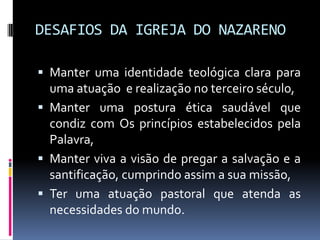 DESAFIOS DA IGREJA DO NAZARENOManter uma identidade teológica clara para uma atuação  e realização no terceiro século,Manter uma postura ética saudável que condiz com Os princípios estabelecidos pela Palavra, Manter viva a visão de pregar a salvação e a santificação, cumprindo assim a sua missão,Ter uma atuação pastoral que atenda as necessidades do mundo. 