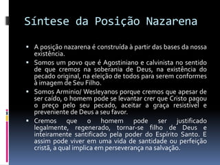 Síntese da Posição NazarenaA posição nazarena é construída à partir das bases da nossa existência.Somos um povo que é Agostiniano e calvinista no sentido de que cremos na soberania de Deus, na existência do pecado original, na eleição de todos para serem conformes à imagem de Seu Filho.Somos Arminio/ Wesleyanos porque cremos que apesar de ser caído, o homem pode se levantar crer que Cristo pagou o preço pelo seu pecado, aceitar a graça resistível e preveniente de Deus a seu favor. Cremos que o homem pode ser justificado legalmente, regenerado, tornar-se filho de Deus e inteiramente santificado pela poder do Espírito Santo. E assim pode viver em uma vida de santidade ou perfeição cristã, a qual implica em perseverança na salvação. 
