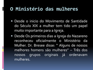 O Ministério das mulheresDesde o inicio do Movimento de Santidade do Século XIX a mulher tem tido um papel muito importante para a Igreja.Desde Os primeiros dias a Igreja do Nazareno reconheceu oficialmente o Ministério da Mulher. Dr. Bresee disse: “ Alguns de nossos melhores homens são mulheres” – Três dos nossos grupos originais já ordenavam mulheres.