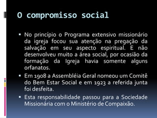 O compromisso socialNo princípio o Programa extensivo missionário da igreja focou sua atenção na pregação da salvação em seu aspecto espiritual. E não desenvolveu muito a área social, por ocasião da formação da Igreja havia somente alguns orfanatos.Em 1908 a Assembléia Geral nomeou um Comitê do Bem Estar Social e em 1923 a referida junta foi desfeita.Esta responsabilidade passou para a Sociedade Missionária com o Ministério de Compaixão. 
