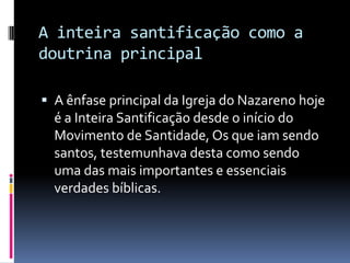 A inteira santificação como a doutrina principalA ênfase principal da Igreja do Nazareno hoje é a Inteira Santificação desde o início do Movimento de Santidade, Os que iam sendo santos, testemunhava desta como sendo uma das mais importantes e essenciais verdades bíblicas. 