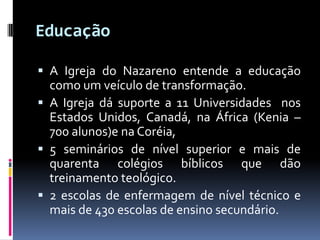 EducaçãoA Igreja do Nazareno entende a educação como um veículo de transformação. A Igreja dá suporte a 11 Universidades  nos Estados Unidos, Canadá, na África (Kenia – 700 alunos)e na Coréia, 5 seminários de nível superior e mais de quarenta colégios bíblicos que dão treinamento teológico. 2 escolas de enfermagem de nível técnico e mais de 430 escolas de ensino secundário. 