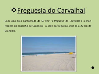 Freguesia do Carvalhal
Com uma área aproximada de 56 km2, a freguesia do Carvalhal é a mais
recente do concelho de Grândola . A sede da freguesia situa-se a 22 km de
Grândola.
 