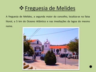  Freguesia de Melides
A freguesia de Melides, a segunda maior do concelho, localiza-se na faixa
litoral, a 5 km do Oceano Atlântico e nas imediações da lagoa do mesmo
nome.
 