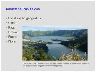 Características físicas 
• Localização geográfica 
• Clima 
• Rios 
• Relevo 
• Fauna 
• Flora 
Lagoa das Sete Cidades – Ilha de São Miguel, Açores. A beleza das lagoas é 
um dos principais traços da identidade açoriana. 
 