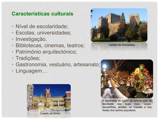 Características culturais 
• Nível de escolaridade; 
• Escolas, universidades; 
• Investigação, 
• Bibliotecas, cinemas, teatros; 
• Património arquitectónico; 
• Tradições; 
• Gastronomia, vestuário, artesanato; 
• Linguagem… 
Castelo de Guimarães 
A identidade do bairro de Alfama está na 
tipicidade das suas ruas, casas, 
escadinhas, janelas, no Castelo e nas 
festas dos santos populares. 
Castelo de Sintra 
