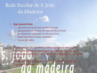Rede Escolar de S. João 
da Madeira 
• Agrupamentos: 
– Agrupamento de Escolas de Serafim Leite 
– Agrupamento de Escolas de João da Silva Correia 
– Agrupamento de Escolas de Oliveira Júnior 
– Rede Educativa Privada e Solidária 
– Outras entidades 
• Outros locais de domínio público ligados à educação 
incluem a Biblioteca Municipal Dr. Renato Araújo, uma 
Academia de Música, um Instituto de Línguas e um Centro 
de Arte. 
• Recentemente aderiu à Associação Internacional de 
Cidades Educadoras. 
 