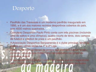 Desporto 
• Pavilhão das Travessas é um moderno pavilhão inaugurado em 
1995, e é um dos maiores recintos desportivos cobertos do país, 
com 4000 metros quadrados. 
• Complexo Desportivo Paulo Pinto conta com três piscinas (incluindo 
uma de saltos e uma olímpica), quatro courts de ténis, dois campos 
de futebol e voleibol de praia e um pavilhão. 
• A Associação Desportiva Sanjoanense é o clube principal, tendo já 
estado por várias vezes na 1ª e 2ª Liga. 
• Clube conta com centenas de jovens que praticam futebol tendo, 
inclusive, equipas que militam nos campeonatos nacionais de 
camadas jovens. 
• O seu estádio é o Estádio Conde Dias Garcia que tem capacidade 
para 15000pessoas, sendo um dos maiores do distrito de Aveiro. 
 