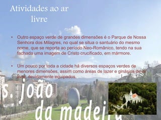 Atividades ao ar 
livre 
• Outro espaço verde de grandes dimensões é o Parque de Nossa 
Senhora dos Milagres, no qual se situa o santuário do mesmo 
nome, que se reporta ao período Neo-Românico, tendo na sua 
fachada uma imagem de Cristo crucificado, em mármore. 
• Um pouco por toda a cidade há diversos espaços verdes de 
menores dimensões, assim como áreas de lazer e ginásios de ar 
livre, devidamente equipados. 
 