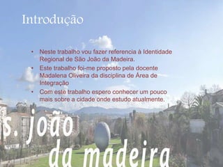 Introdução 
• Neste trabalho vou fazer referencia à Identidade 
Regional de São João da Madeira. 
• Este trabalho foi-me proposto pela docente 
Madalena Oliveira da disciplina de Área de 
Integração 
• Com este trabalho espero conhecer um pouco 
mais sobre a cidade onde estudo atualmente. 
 