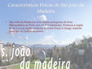 Características Físicas de São João da 
Madeira 
• São João da Madeira é uma cidade portuguesa da Área 
Metropolitana do Porto com 21 713 habitantes. Pertence à região 
Norte e à sub-região nortenha do Entre Douro e Vouga, estando 
integrado no Distrito de Aveiro. 
 