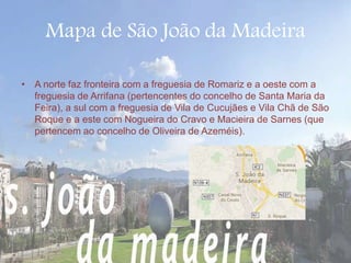 Mapa de São João da Madeira 
• A norte faz fronteira com a freguesia de Romariz e a oeste com a 
freguesia de Arrifana (pertencentes do concelho de Santa Maria da 
Feira), a sul com a freguesia de Vila de Cucujães e Vila Chã de São 
Roque e a este com Nogueira do Cravo e Macieira de Sarnes (que 
pertencem ao concelho de Oliveira de Azeméis). 
 