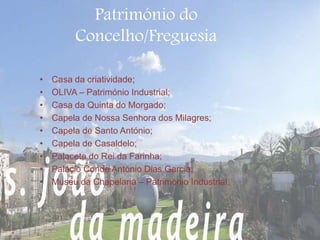Património do 
Concelho/Freguesia 
• Casa da criatividade; 
• OLIVA – Património Industrial; 
• Casa da Quinta do Morgado; 
• Capela de Nossa Senhora dos Milagres; 
• Capela de Santo António; 
• Capela de Casaldelo; 
• Palacete do Rei da Farinha; 
• Palácio Conde António Dias Garcia; 
• Museu da Chapelaria – Património Industrial. 
 