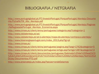  http://www.portugalglobal.pt/PT/InvestirPortugal/PorquePortugal/Alentejo/Docume
nts/FichaNUTIII_Alto_Alentejo.pdf
 http://www.portugalglobal.pt/PT/InvestirPortugal/PorquePortugal/Alentejo/Paginas
/AsRegioesdePortugal_Alentejo_Economia.aspx
 http://www.cimaa.pt/client/skins/portuguese/categoria.asp?categoria=1
 http://www.visitalentejo.pt/pt/
 http://www.visitalentejo.pt/pt/o-alentejo/mapa-do-alentejo/conheca-o-alentejo/
 http://www.bioenergiaportugal.com/index_2013.php?lg=pt
 http://www.cimaa.pt/
 http://www.cimaa.pt/client/skins/portuguese/pagina.asp?pag=1742&categoria=5
 http://www.cimaa.pt/client/skins/portuguese/artigo.asp?artigo=287&categoria=3
 http://www.cimaa.pt/client/documentos/portuguese/Gabinete%20de%20Gest%C3
%A3o%20e%20Coordena%C3%A7%C3%A3o%20do%20Alto%20Alentejo/Not%C3%A
Dcias/Documentos/PTD.pdf
 http://www.areanatejo.pt/index.asp?secao=ondeEstamos
BIBLIOGRAFIA / NETGRAFIA
13
TC
 