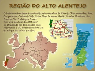 REGIÃO DO ALTO ALENTEJO
O Distrito de Portalegre é constituído pelos concelhos de Alter do Chão, Arronches, Avis,
Campo Maior, Castelo de Vide, Crato, Elvas, Fronteira, Gavião, Marvão, Monforte, Nisa,
Ponte de Sôr, Portalegre e Sousel.
Tem uma área total de 6.061,5km²
e é atravessado por dois grandes eixos
rodoviários, o IP2 no sentido Norte-Sul
e a A6 que liga Lisboa a Madrid.
2
TC
 