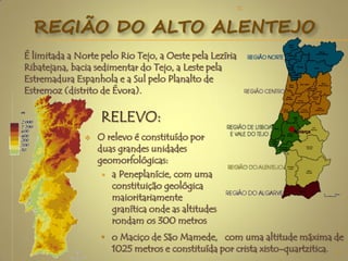 É limitada a Norte pelo Rio Tejo, a Oeste pela Lezíria
Ribatejana, bacia sedimentar do Tejo, a Leste pela
Estremadura Espanhola e a Sul pelo Planalto de
Estremoz (distrito de Évora).
REGIÃO DO ALTO ALENTEJO
3
 O relevo é constituído por
duas grandes unidades
geomorfológicas:
 a Peneplanície, com uma
constituição geológica
maioritariamente
granítica onde as altitudes
rondam os 300 metros
• o Maciço de São Mamede, com uma altitude máxima de
1025 metros e constituída por crista xisto-quartzitica.
TC
 