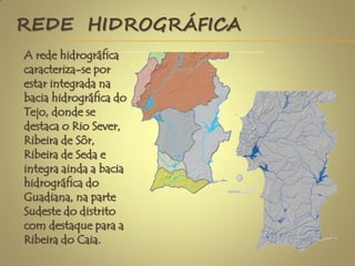 REDE HIDROGRÁFICA
A rede hidrográfica
caracteriza-se por
estar integrada na
bacia hidrográfica do
Tejo, donde se
destaca o Rio Sever,
Ribeira de Sôr,
Ribeira de Seda e
integra ainda a bacia
hidrográfica do
Guadiana, na parte
Sudeste do distrito
com destaque para a
Ribeira do Caia.
4
TC
 