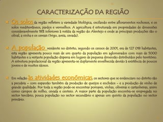  Os solos da região refletem a variedade litológica, oscilando entre afloramentos rochosos, e os
solos mediterrâneos, pardos e vermelhos. A agricultura é estruturada em propriedades de dimensões
consideravelmente 18% inferiores à média da região do Alentejo e onde as principais produções são o
olival, a vinha e os cereais (trigo, aveia, cevada).
 A população residente no distrito, segundo os censos de 2001, era de 127 018 habitantes,
esta região apresenta pouco mais de um quarto da população em aglomerados com mais de 5000
habitantes e a restante população dispersa em lugares de pequena dimensão distribuídos pelo território.
A estrutura populacional da região apresenta-se duplamente envelhecida devido à existência de poucos
jovens e de muitos idosos.
 Em relação às atividades económicas, os sectores que se evidenciam no distrito são
a pecuária – com expansão também da produção de queijos e enchidos - e a produção de vinho de
grande qualidade. Por toda a região pode-se encontrar pomares, vinhas, oliveiras e castanheiras, assim
como campos de milho, cevada e centeio. A maior parte da população encontra-se empregada no
sector terciário, pouca população no sector secundário e apenas um quinto da população no sector
primário.
CARACTERIZAÇÃO DA REGIÃO
9
TC
 