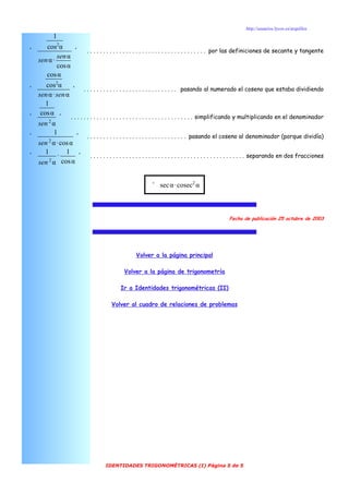 http://usuarios.lycos.es/arquillos
           1
        cos2α
'                   ' . . . . . . . . . . . . . . . . . . . . . . . . . . . . . . . . . . . . . por las definiciones de secante y tangente
            sen α
    sen α ·
            cos α
       cos α
       cos2α
'                 ' . . . . . . . . . . . . . . . . . . . . . . . . . . . . . pasando al numerado el coseno que estaba dividiendo
    sen α · sen α
       1
     cos α
'              ' . . . . . . . . . . . . . . . . . . . . . . . . . . . . . . . . . . . . . . simplificando y multiplicando en el denominador
    sen 2 α
           1
'                    ' . . . . . . . . . . . . . . . . . . . . . . . . . . . . . . . pasando el coseno al denominador (porque dividía)
        2
    sen α · cos α
       1        1
'            ·        ' . . . . . . . . . . . . . . . . . . . . . . . . . . . . . . . . . . . . . . . . . . . . . . . . separando en dos fracciones
    sen α cos α
         2




                                                             ' sec α · cosec2 α



                                                                                                   Fecha de publicación 25 octubre de 2003




                                                     Volver a la página principal

                                               Volver a la página de trigonometría

                                             Ir a Identidades trigonométricas (II)

                                        Volver al cuadro de relaciones de problemas




                                     IDENTIDADES TRIGONOMÉTRICAS (I) Página 5 de 5
 