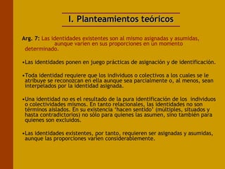 I. Planteamientos teóricos Arg. 7:   Las identidades existentes son al mismo asignadas y asumidas,      aunque varíen en sus proporciones en un momento determinado. Las identidades ponen en juego prácticas de asignación y de identificación.  Toda identidad requiere que los individuos o colectivos a los cuales se le atribuye se reconozcan en ella aunque sea parcialmente o, al menos, sean interpelados por la identidad asignada.  Una identidad  no  es el resultado de la pura identificación de los  individuos o colectividades mismos. En tanto relacionales, las identidades no son términos aislados. En su existencia ‘hacen sentido’ (múltiples, situados y hasta contradictorios) no sólo para quienes las asumen, sino también para quienes son excluidos.  Las identidades existentes, por tanto, requieren ser asignadas y asumidas, aunque las proporciones varíen considerablemente. 