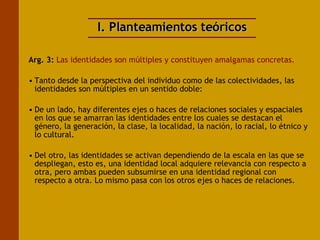 I. Planteamientos teóricos Arg. 3:  Las identidades son múltiples y constituyen amalgamas concretas. Tanto desde la perspectiva del individuo como de las colectividades, las identidades son múltiples en un sentido doble: De un lado, hay diferentes ejes o haces de relaciones sociales y espaciales en los que se amarran las identidades entre los cuales se destacan el género, la generación, la clase, la localidad, la nación, lo racial, lo étnico y lo cultural.  Del otro, las identidades se activan dependiendo de la escala en las que se despliegan, esto es, una identidad local adquiere relevancia con respecto a otra, pero ambas pueden subsumirse en una identidad regional con respecto a otra. Lo mismo pasa con los otros ejes o haces de relaciones. 