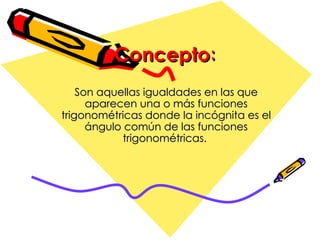 Concepto : Son aquellas igualdades  en la s  que aparecen una o más funciones trigonométricas  donde  la incógnita es el ángulo común de las funciones trigonométricas.   
