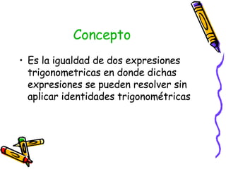 Concepto Es la igualdad de dos expresiones trigonometricas en donde dichas expresiones se pueden resolver sin aplicar identidades trigonométricas 