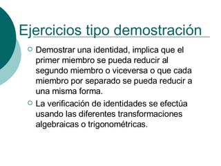 Ejercicios tipo demostración   Demostrar una identidad, implica que el primer miembro se pueda reducir al segundo miembro o viceversa o que cada miembro por separado se pueda reducir a una misma forma. La verificación de identidades se efectúa usando las diferentes transformaciones algebraicas o trigonométricas. 