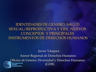 2011	

Pan American
Health
Organization
IDENTIDADES DE GENERO, SALUD
SEXUAL/REPRODUCTIVA Y VIH: NUEVOS
CONCEPTOS Y PRINCIPALES
INSTRUMENTOS DE DERECHOS HUMANOS
Javier Vásquez
Asesor Regional de Derechos Humanos
Oficina de Genero, Diversidad y Derechos Humanos
(GDR)
 