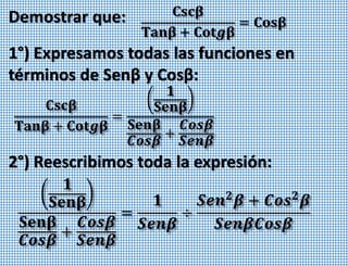 Demostrar que: 𝐂𝐬𝐜𝛃
𝐓𝐚𝐧𝛃 + 𝐂𝐨𝐭𝒈𝛃
= 𝐂𝐨𝐬𝛃
1°) Expresamos todas las funciones en
términos de Senβ y Cosβ:
𝐂𝐬𝐜𝛃
𝐓𝐚𝐧𝛃 + 𝐂𝐨𝐭𝒈𝛃
=
𝟏
𝐒𝐞𝐧𝛃
𝐒𝐞𝐧𝛃
𝑪𝒐𝒔𝜷
+
𝑪𝒐𝒔𝜷
𝑺𝒆𝒏𝜷
𝟏
𝐒𝐞𝐧𝛃
𝐒𝐞𝐧𝛃
𝑪𝒐𝒔𝜷
+
𝑪𝒐𝒔𝜷
𝑺𝒆𝒏𝜷
=
𝟏
𝑺𝒆𝒏𝜷
÷
𝑺𝒆𝒏 𝟐
𝜷 + 𝑪𝒐𝒔 𝟐
𝜷
𝑺𝒆𝒏𝜷𝑪𝒐𝒔𝜷
2°) Reescribimos toda la expresión:
 