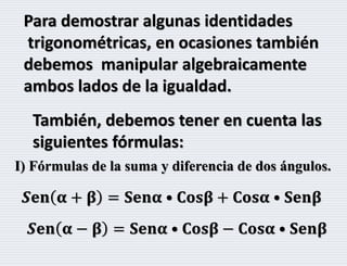 Para demostrar algunas identidades
trigonométricas, en ocasiones también
debemos manipular algebraicamente
ambos lados de la igualdad.
También, debemos tener en cuenta las
siguientes fórmulas:
I) Fórmulas de la suma y diferencia de dos ángulos.
𝑺𝐞𝐧 𝛂 + 𝛃 = 𝐒𝐞𝐧𝛂 • 𝐂𝐨𝐬𝛃 + 𝐂𝐨𝐬𝛂 • 𝐒𝐞𝐧𝛃
𝑺𝐞𝐧 𝛂 − 𝛃 = 𝐒𝐞𝐧𝛂 • 𝐂𝐨𝐬𝛃 − 𝐂𝐨𝐬𝛂 • 𝐒𝐞𝐧𝛃
 
