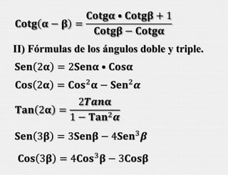 𝐂𝐨𝐭𝐠 𝛂 − 𝛃 =
𝐂𝐨𝐭𝐠𝛂 • 𝐂𝐨𝐭𝐠𝛃 + 1
𝐂𝐨𝐭𝐠𝛃 − 𝐂𝐨𝐭𝐠𝛂
II) Fórmulas de los ángulos doble y triple.
𝐒𝐞𝐧 2𝛂 = 2𝐒𝐞𝐧𝛂 • 𝐂𝐨𝐬𝛂
𝐂𝐨𝐬 2𝛂 = 𝐂𝐨𝐬2
𝛂 − 𝐒𝐞𝐧2
𝜶
𝐓𝐚𝐧 2𝛂 =
2𝑻𝒂𝒏𝛂
1 − 𝐓𝐚𝐧2 𝜶
𝐒𝐞𝐧 3𝛃 = 3𝐒𝐞𝐧𝛃 − 4𝐒𝐞𝐧3
𝜷
𝐂𝐨𝐬 3𝛃 = 4𝐂𝐨𝐬3
𝛃 − 3𝐂𝐨𝐬𝛃
 