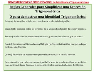 DEMOSTRACIONES O SIMPLIFICACIÓN de Identidades Trigonométricas
Reglas Generales para Simplificar una Expresión
Trigonométrica
O para demostrar una Identidad Trigonométrica
Primero) Se identifica el lado más complejo de la identidad o igualdad.
Segundo) Se expresan todos los términos de la igualdad en función de senos y cosenos.
Tercero) Se efectúan las operaciones indicadas, y se simplifica lo más que se pueda.
Cuarto) Encontrar un Mínimo Común Múltiplo (M.C.M.) si la identidad es expresada por
medio de una fracción.
Quinto) Factorizar las expresiones que son factorables, si el caso lo amerita.
Nota: A medida que cada expresión o igualdad lo amerite se deben utilizar los artificios
matemáticos de lugar. Recordar tener pendientes los postulados básicos del álgebra.
 