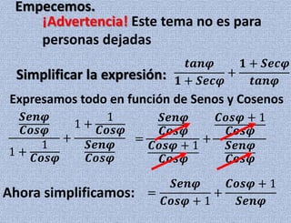𝒕𝒂𝒏𝝋
𝟏 + 𝑺𝒆𝒄𝝋
+
𝟏 + 𝑺𝒆𝒄𝝋
𝒕𝒂𝒏𝝋
Empecemos.
¡Advertencia! Este tema no es para
personas dejadas
Simplificar la expresión:
Expresamos todo en función de Senos y Cosenos
𝑺𝒆𝒏𝝋
𝑪𝒐𝒔𝝋
1 +
1
𝑪𝒐𝒔𝝋
+
1 +
1
𝑪𝒐𝒔𝝋
𝑺𝒆𝒏𝝋
𝑪𝒐𝒔𝝋
=
𝑺𝒆𝒏𝝋
𝑪𝒐𝒔𝝋
𝑪𝒐𝒔𝝋 + 1
𝑪𝒐𝒔𝝋
+
𝑪𝒐𝒔𝝋 + 1
𝑪𝒐𝒔𝝋
𝑺𝒆𝒏𝝋
𝑪𝒐𝒔𝝋
Ahora simplificamos: =
𝑺𝒆𝒏𝝋
𝑪𝒐𝒔𝝋 + 1
+
𝑪𝒐𝒔𝝋 + 1
𝑺𝒆𝒏𝝋
 