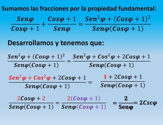 Sumamos las fracciones por la propiedad fundamental:
𝑺𝒆𝒏𝝋
𝑪𝒐𝒔𝝋 + 1
+
𝑪𝒐𝒔𝝋 + 1
𝑺𝒆𝒏𝝋
=
𝑺𝒆𝒏2
𝝋 + 𝑪𝒐𝒔𝝋 + 1 2
𝑺𝒆𝒏𝝋 𝑪𝒐𝒔𝝋 + 1
Desarrollamos y tenemos que:
𝑺𝒆𝒏2
𝝋 + 𝑪𝒐𝒔𝝋 + 1 2
𝑺𝒆𝒏𝝋 𝑪𝒐𝒔𝝋 + 1
=
𝑺𝒆𝒏2
𝝋 + 𝑪𝒐𝒔2
𝝋 + 2𝑪𝒐𝒔𝝋 + 1
𝑺𝒆𝒏𝝋 𝑪𝒐𝒔𝝋 + 1
𝑺𝒆𝒏2
𝝋 + 𝑪𝒐𝒔2
𝝋 + 2𝑪𝒐𝒔𝝋 + 1
𝑺𝒆𝒏𝝋 𝑪𝒐𝒔𝝋 + 1
=
𝟏 + 2𝑪𝒐𝒔𝝋 + 1
𝑺𝒆𝒏𝝋 𝑪𝒐𝒔𝝋 + 1
2𝑪𝒐𝒔𝝋 + 2
𝑺𝒆𝒏𝝋 𝑪𝒐𝒔𝝋 + 1
=
2 𝑪𝒐𝒔𝝋 + 1
𝑺𝒆𝒏𝝋 𝑪𝒐𝒔𝝋 + 1
=
𝟐
𝐒𝐞𝐧𝛗
= 𝟐𝑪𝒔𝒄𝝋
 