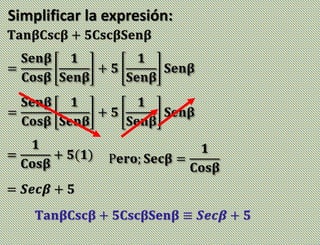 Simplificar la expresión:
𝐓𝐚𝐧𝛃𝐂𝐬𝐜𝛃 + 𝟓𝐂𝐬𝐜𝛃𝐒𝐞𝐧𝛃
=
𝐒𝐞𝐧𝛃
𝐂𝐨𝐬𝛃
𝟏
𝐒𝐞𝐧𝛃
+ 𝟓
𝟏
𝐒𝐞𝐧𝛃
𝐒𝐞𝐧𝛃
=
𝐒𝐞𝐧𝛃
𝐂𝐨𝐬𝛃
𝟏
𝐒𝐞𝐧𝛃
+ 𝟓
𝟏
𝐒𝐞𝐧𝛃
𝐒𝐞𝐧𝛃
=
𝟏
𝐂𝐨𝐬𝛃
+ 𝟓(𝟏)
= 𝑺𝒆𝒄𝜷 + 𝟓
P𝐞𝐫𝐨; 𝐒𝐞𝐜𝛃 =
𝟏
𝐂𝐨𝐬𝛃
𝐓𝐚𝐧𝛃𝐂𝐬𝐜𝛃 + 𝟓𝐂𝐬𝐜𝛃𝐒𝐞𝐧𝛃 ≡ 𝑺𝒆𝒄𝜷 + 𝟓
 