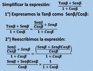 Simplificar la expresión: 𝐓𝐚𝐧𝛃 + 𝐒𝐞𝐧𝛃
𝟏 + 𝐂𝐨𝐬𝛃
1°) Expresamos la Tanβ como Senβ/Cosβ:
𝐓𝐚𝐧𝛃 + 𝐒𝐞𝐧𝛃
𝟏 + 𝐂𝐨𝐬𝛃
=
𝐒𝐞𝐧β
𝑪𝒐𝒔𝜷
+ 𝑺𝒆𝒏𝜷
𝟏 + 𝑪𝒐𝒔𝜷
𝐒𝐞𝐧β
𝑪𝒐𝒔𝜷
+ 𝑺𝒆𝒏𝜷
𝟏 + 𝑪𝒐𝒔𝜷
=
𝑺𝒆𝒏𝜷 + 𝑺𝒆𝒏𝜷𝑪𝒐𝒔𝜷
𝑪𝒐𝒔𝜷
𝟏 + 𝑪𝒐𝒔𝜷
𝐒𝐞𝐧𝛃 + 𝐒𝐞𝐧𝛃𝐂𝐨𝐬𝛃
𝐂𝐨𝐬𝛃
×
𝟏
𝟏 + 𝐂𝐨𝐬𝛃
2°) Reescribimos la expresión:
 