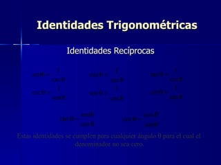 Identidades Trigonométricas

                     Identidades Recíprocas

               1                       1                    1
     senθ =                  cos θ =               tan θ =
             csc θ                   sec θ                cot θ
               1                       1                    1
     csc θ =                 sec θ =              cot θ =
             senθ                    cos θ                tan θ

                          senθ                   cos θ
                tan θ =                  cot θ =
                          cos θ                  senθ
Estas identidades se cumplen para cualquier ángulo θ para el cual el
                      denominador no sea cero.
 