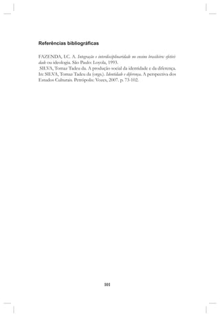 101
Referências bibliográficas
FAZENDA, I.C. A. Integração e interdisciplinaridade no ensino brasileiro: efetivi-
dade ou ideologia. São Paulo: Loyola, 1993.
SILVA, Tomaz Tadeu da. A produção social da identidade e da diferença.
In: SILVA, Tomaz Tadeu da (orgs.). Identidade e diferença. A perspectiva dos
Estudos Culturais. Petrópolis: Vozes, 2007. p. 73-102.
 