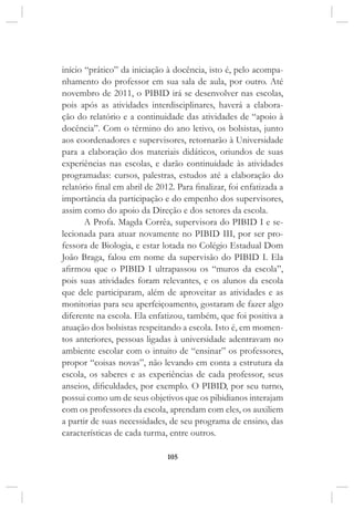 105
início “prático” da iniciação à docência, isto é, pelo acompa-
nhamento do professor em sua sala de aula, por outro. Até
novembro de 2011, o PIBID irá se desenvolver nas escolas,
pois após as atividades interdisciplinares, haverá a elabora-
ção do relatório e a continuidade das atividades de “apoio à
docência”. Com o término do ano letivo, os bolsistas, junto
aos coordenadores e supervisores, retornarão à Universidade
para a elaboração dos materiais didáticos, oriundos de suas
experiências nas escolas, e darão continuidade às atividades
programadas: cursos, palestras, estudos até a elaboração do
relatório final em abril de 2012. Para finalizar, foi enfatizada a
importância da participação e do empenho dos supervisores,
assim como do apoio da Direção e dos setores da escola.
A Profa. Magda Corrêa, supervisora do PIBID I e se-
lecionada para atuar novamente no PIBID III, por ser pro-
fessora de Biologia, e estar lotada no Colégio Estadual Dom
João Braga, falou em nome da supervisão do PIBID I. Ela
afirmou que o PIBID I ultrapassou os “muros da escola”,
pois suas atividades foram relevantes, e os alunos da escola
que dele participaram, além de aproveitar as atividades e as
monitorias para seu aperfeiçoamento, gostaram de fazer algo
diferente na escola. Ela enfatizou, também, que foi positiva a
atuação dos bolsistas respeitando a escola. Isto é, em momen-
tos anteriores, pessoas ligadas à universidade adentravam no
ambiente escolar com o intuito de “ensinar” os professores,
propor “coisas novas”, não levando em conta a estrutura da
escola, os saberes e as experiências de cada professor, seus
anseios, dificuldades, por exemplo. O PIBID, por seu turno,
possui como um de seus objetivos que os pibidianos interajam
com os professores da escola, aprendam com eles, os auxiliem
a partir de suas necessidades, de seu programa de ensino, das
características de cada turma, entre outros.
 