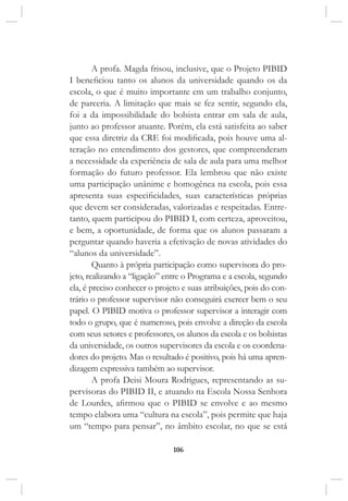 106
A profa. Magda frisou, inclusive, que o Projeto PIBID
I beneficiou tanto os alunos da universidade quando os da
escola, o que é muito importante em um trabalho conjunto,
de parceria. A limitação que mais se fez sentir, segundo ela,
foi a da impossibilidade do bolsista entrar em sala de aula,
junto ao professor atuante. Porém, ela está satisfeita ao saber
que essa diretriz da CRE foi modificada, pois houve uma al-
teração no entendimento dos gestores, que compreenderam
a necessidade da experiência de sala de aula para uma melhor
formação do futuro professor. Ela lembrou que não existe
uma participação unânime e homogênea na escola, pois essa
apresenta suas especificidades, suas características próprias
que devem ser consideradas, valorizadas e respeitadas. Entre-
tanto, quem participou do PIBID I, com certeza, aproveitou,
e bem, a oportunidade, de forma que os alunos passaram a
perguntar quando haveria a efetivação de novas atividades do
“alunos da universidade”.
Quanto à própria participação como supervisora do pro-
jeto, realizando a “ligação” entre o Programa e a escola, segundo
ela, é preciso conhecer o projeto e suas atribuições, pois do con-
trário o professor supervisor não conseguirá exercer bem o seu
papel. O PIBID motiva o professor supervisor a interagir com
todo o grupo, que é numeroso, pois envolve a direção da escola
com seus setores e professores, os alunos da escola e os bolsistas
da universidade, os outros supervisores da escola e os coordena-
dores do projeto. Mas o resultado é positivo, pois há uma apren-
dizagem expressiva também ao supervisor.
A profa Deisi Moura Rodrigues, representando as su-
pervisoras do PIBID II, e atuando na Escola Nossa Senhora
de Lourdes, afirmou que o PIBID se envolve e ao mesmo
tempo elabora uma “cultura na escola”, pois permite que haja
um “tempo para pensar”, no âmbito escolar, no que se está
 