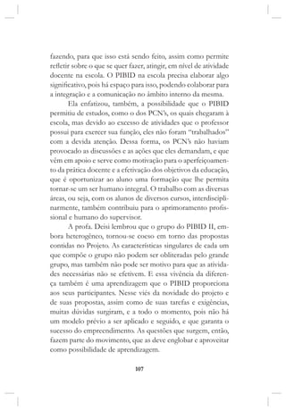 107
fazendo, para que isso está sendo feito, assim como permite
refletir sobre o que se quer fazer, atingir, em nível de atividade
docente na escola. O PIBID na escola precisa elaborar algo
significativo, pois há espaço para isso, podendo colaborar para
a integração e a comunicação no âmbito interno da mesma.
Ela enfatizou, também, a possibilidade que o PIBID
permitiu de estudos, como o dos PCN’s, os quais chegaram à
escola, mas devido ao excesso de atividades que o professor
possui para exercer sua função, eles não foram “trabalhados”
com a devida atenção. Dessa forma, os PCN’s não haviam
provocado as discussões e as ações que eles demandam, e que
vêm em apoio e serve como motivação para o aperfeiçoamen-
to da prática docente e a efetivação dos objetivos da educação,
que é oportunizar ao aluno uma formação que lhe permita
tornar-se um ser humano integral. O trabalho com as diversas
áreas, ou seja, com os alunos de diversos cursos, interdiscipli-
narmente, também contribuiu para o aprimoramento profis-
sional e humano do supervisor.
A profa. Deisi lembrou que o grupo do PIBID II, em-
bora heterogêneo, tornou-se coeso em torno das propostas
contidas no Projeto. As características singulares de cada um
que compõe o grupo não podem ser obliteradas pelo grande
grupo, mas também não pode ser motivo para que as ativida-
des necessárias não se efetivem. E essa vivência da diferen-
ça também é uma aprendizagem que o PIBID proporciona
aos seus participantes. Nesse viés da novidade do projeto e
de suas propostas, assim como de suas tarefas e exigências,
muitas dúvidas surgiram, e a todo o momento, pois não há
um modelo prévio a ser aplicado e seguido, e que garanta o
sucesso do empreendimento. As questões que surgem, então,
fazem parte do movimento, que as deve englobar e aproveitar
como possibilidade de aprendizagem.
 