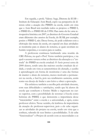 108
Em seguida, a profa. Valesca Auge, Diretora da IEAB –
Instituto de Educação Assis Brasil, expôs sua perspectiva de di-
retora sobre a atuação dos PIBID’s na escola, tendo em vista
que o Assis Brasil tem recebido todos os projetos: o PIBID I,
o PIBID II e o PIBID III da UFPel. Para tanto ela fez uma re-
trospectiva histórica: em 2007, as diretrizes do Governo Estadual
eram diferentes dos anseios da Escola, do IEAB, por exemplo,
porém o PIBID I, não. Dessa forma, ele pode colaborar com a
efetivação das metas da escola, em especial em duas atividades:
as monitorias para os alunos do noturno, as quais ocorriam no
horário vespertino, e os cursos para os surdos.
A professora continuou lembrando uma reunião da
CRE-Pelotas, na qual o Prof. Verno também participou, e na
qual o assunto versava sobre as diretrizes da educação e a “en-
trada” do PIBID na escola estadual. O Assis possui cerca de
2000 alunos, sendo uma das maiores escolas estaduais da ci-
dade, e tendo em vista as características do alunado, o auxílio
à aprendizagem em forma de monitorias é uma das formas
de manter o aluno do noturno, menos motivado a permane-
cer na escola, a fazê-lo, pois seu rendimento aumenta, assim
como seu desejo de findar o ano letivo e obter a aprovação.
Ela enfatizou também a escolha pela atividade docente,
com suas dificuldades e satisfações, sendo que há alunos da
escola que concluem o Ensino Médio e ingressam no cur-
so superior, com a possibilidade de retornar à Escola como
bolsistas do PIBID, o que demonstra a importância desse
“intercâmbio” entre a escola e a universidade, e após, como
professor efetivo. Nesse sentido, ela lembrou da importância
da atuação do professor-supervisor, pois a ele cabe organi-
zar as atividades do projeto na escola, tendo em vista que a
conhece, sabendo de seus limites e possibilidades. À ele cabe
“funcionalizar” o Projeto de acordo com as necessidades e as
 