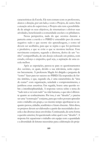 109
características da Escola. Ele tem contato com os professores,
alunos e direção, por um lado, e com o Projeto, de outro. Sem
a atuação ativa do supervisor, o Projeto não tem a possibilida-
de de atingir os seus objetivos, de sistematizar e efetivar suas
atividades, beneficiando a comunidade escolar e os pibidianos.
Nessa perspectiva, nada do que ocorreu durante a
parceria entre a escola e o PIBID é entendido por ela como
negativo: tudo o que ocorre são aprendizagens, e como tal
devem ser acolhidos, para que se repita o que foi pertinente
e produtivo, e que se evite o que se mostrou ineficaz. Esse
movimento conjunto, segundo a diretora, deriva de um “so-
nho” compartilhado, de um desejo colocado em prática, com
estudo, esforço e empenho, qual seja, a aspiração de uma es-
cola melhor.
Após as exposições, passou-se para os questionamentos
dos ouvintes, os quais, devido a sua relevância, serão expos-
tos brevemente. À professora Magda foi dirigida a pergunta de
“como” fazer para ter sucesso no PIBID. Ela respondeu de for-
ma sintética, o que, segundo ela, é uma característica da “área
de exatas”: com organização, seriedade e comprometimento, e
justificou essas assertivas. Em seguida, houve uma questão so-
bre a interdisciplinaridade. A respostas versou sobre o tema do
“tudo tem a ver com tudo” na vida humana, o que não é diferen-
te quanto ao conhecimento. Por isso, é um “desafio”, e precisa
ser uma “construção” conjunta, para que todos possam aprender
com o trabalho em grupo, e ao mesmo tempo aperfeiçoar-se en-
quanto pessoa, cidadão, acadêmico e futuro docente. Além disso,
os projetos devem ser elaborados a partir das necessidades da es-
cola e das diversas áreas envolvidas. Continuando, de certa forma
a questão anterior, foi questionado sobre qual é esse “desafio”. A
resposta foi: equacionar o trabalho em equipe com a quantidade
e a diversidade de leituras necessárias para a elaboração do proje-
 