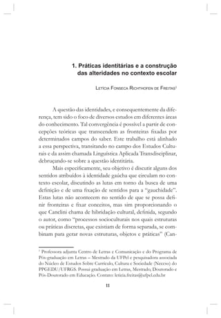 11
1. Práticas identitárias e a construção
das alteridades no contexto escolar
Letícia Fonseca Richthofen de Freitas1
A questão das identidades, e consequentemente da dife-
rença, tem sido o foco de diversos estudos em diferentes áreas
do conhecimento. Tal convergência é possível a partir de con-
cepções teóricas que transcendem as fronteiras fixadas por
determinados campos do saber. Este trabalho está alinhado
a essa perspectiva, transitando no campo dos Estudos Cultu-
rais e da assim chamada Linguística Aplicada Transdisciplinar,
debruçando-se sobre a questão identitária.
Mais especificamente, seu objetivo é discutir alguns dos
sentidos atribuídos à identidade gaúcha que circulam no con-
texto escolar, discutindo as lutas em torno da busca de uma
definição e de uma fixação de sentidos para a “gauchidade”.
Estas lutas não acontecem no sentido de que se possa defi-
nir fronteiras e fixar conceitos, mas sim proporcionando o
que Canclini chama de hibridação cultural, definida, segundo
o autor, como “processos socioculturais nos quais estruturas
ou práticas discretas, que existiam de forma separada, se com-
binam para gerar novas estruturas, objetos e práticas” (Can-
1
Professora adjunta Centro de Letras e Comunicação e do Programa de
Pós-graduação em Letras – Mestrado da UFPel e pesquisadora associada
do Núcleo de Estudos Sobre Currículo, Cultura e Sociedade (Neccso) do
PPGEDU/UFRGS. Possui graduação em Letras, Mestrado, Doutorado e
Pós-Doutorado em Educação. Contato: leticia.freitas@ufpel.edu.br
 
