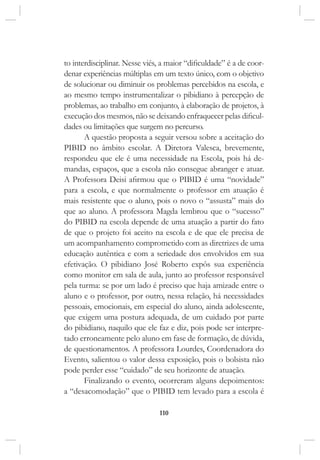 110
to interdisciplinar. Nesse viés, a maior “dificuldade” é a de coor-
denar experiências múltiplas em um texto único, com o objetivo
de solucionar ou diminuir os problemas percebidos na escola, e
ao mesmo tempo instrumentalizar o pibidiano à percepção de
problemas, ao trabalho em conjunto, à elaboração de projetos, à
execução dos mesmos, não se deixando enfraquecer pelas dificul-
dades ou limitações que surgem no percurso.
A questão proposta a seguir versou sobre a aceitação do
PIBID no âmbito escolar. A Diretora Valesca, brevemente,
respondeu que ele é uma necessidade na Escola, pois há de-
mandas, espaços, que a escola não consegue abranger e atuar.
A Professora Deisi afirmou que o PIBID é uma “novidade”
para a escola, e que normalmente o professor em atuação é
mais resistente que o aluno, pois o novo o “assusta” mais do
que ao aluno. A professora Magda lembrou que o “sucesso”
do PIBID na escola depende de uma atuação a partir do fato
de que o projeto foi aceito na escola e de que ele precisa de
um acompanhamento comprometido com as diretrizes de uma
educação autêntica e com a seriedade dos envolvidos em sua
efetivação. O pibidiano José Roberto expôs sua experiência
como monitor em sala de aula, junto ao professor responsável
pela turma: se por um lado é preciso que haja amizade entre o
aluno e o professor, por outro, nessa relação, há necessidades
pessoais, emocionais, em especial do aluno, ainda adolescente,
que exigem uma postura adequada, de um cuidado por parte
do pibidiano, naquilo que ele faz e diz, pois pode ser interpre-
tado erroneamente pelo aluno em fase de formação, de dúvida,
de questionamentos. A professora Lourdes, Coordenadora do
Evento, salientou o valor dessa exposição, pois o bolsista não
pode perder esse “cuidado” de seu horizonte de atuação.
Finalizando o evento, ocorreram alguns depoimentos:
a “desacomodação” que o PIBID tem levado para a escola é
 