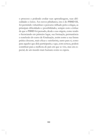 112
o processo e podendo avaliar suas aprendizagens, suas difi-
culdades e êxitos. Aos novos pibidianos, isto é do PIBID III,
foi permitido vislumbrar o percurso trilhado pelos colegas, as
principais dificuldades e possibilidades, sempre com a ênfase
de que o PIBID foi pensado, desde a sua origem, como tendo
o licenciando em primeiro lugar, sua formação, permanência
e conclusão do curso de Graduação, assim como a sua futura
prática docente, mais eficaz e satisfatória, tanto para si, como
para aqueles que dela participarão, e que, com certeza, poderá
contribuir para a melhora do país em que se vive, mas em es-
pecial, de um mundo mais humano como se espera.
 