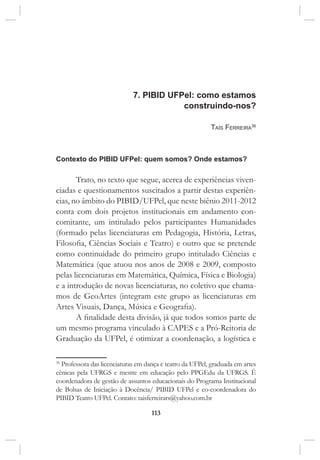 113
7. PIBID UFPel: como estamos
construindo-nos?
Taís Ferreira36
Contexto do PIBID UFPel: quem somos? Onde estamos?
Trato, no texto que segue, acerca de experiências viven-
ciadas e questionamentos suscitados a partir destas experiên-
cias, no âmbito do PIBID/UFPel, que neste biênio 2011-2012
conta com dois projetos institucionais em andamento con-
comitante, um intitulado pelos participantes Humanidades
(formado pelas licenciaturas em Pedagogia, História, Letras,
Filosofia, Ciências Sociais e Teatro) e outro que se pretende
como continuidade do primeiro grupo intitulado Ciências e
Matemática (que atuou nos anos de 2008 e 2009, composto
pelas licenciaturas em Matemática, Química, Física e Biologia)
e a introdução de novas licenciaturas, no coletivo que chama-
mos de GeoArtes (integram este grupo as licenciaturas em
Artes Visuais, Dança, Música e Geografia).
A finalidade desta divisão, já que todos somos parte de
um mesmo programa vinculado à CAPES e a Pró-Reitoria de
Graduação da UFPel, é otimizar a coordenação, a logística e
36
Professora das licenciaturas em dança e teatro da UFPel, graduada em artes
cênicas pela UFRGS e mestre em educação pelo PPGEdu da UFRGS. É
coordenadora de gestão de assuntos educacionais do Programa Institucional
de Bolsas de Iniciação à Docência/ PIBID UFPel e co-coordenadora do
PIBID Teatro UFPel. Contato: taisferreirars@yahoo.com.br
 